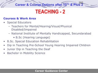 181
        Career & Course Options after 10    TH
                                                 & Plus 2

                      TEACHING - 2
Courses & Work Area
• Special Educators
   – Teachers for Mental/Hearing/Visual/Physical
     Disabled/Impaired
   – National Institute of Mentally Handicapped, Secundarabad
       • B.Sc (Hearing Language)
• B.Sc. Special Education Rehabilitation
• Dip in Teaching Pre-School Young Hearing Impaired Children
• Junior Dip in Teaching the Deaf
• Bachelor in Mobility Science




                      Career Guidance Center
 