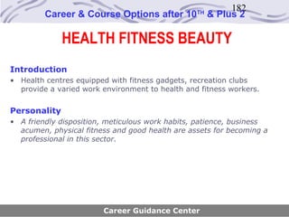 182
         Career & Course Options after 10        TH
                                                      & Plus 2

              HEALTH FITNESS BEAUTY
Introduction
• Health centres equipped with fitness gadgets, recreation clubs
  provide a varied work environment to health and fitness workers.


Personality
• A friendly disposition, meticulous work habits, patience, business
  acumen, physical fitness and good health are assets for becoming a
  professional in this sector.




                        Career Guidance Center
 