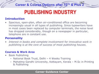 187
        Career & Course Options after 10          TH
                                                       & Plus 2

               PUBLISHING INDUSTRY
Introduction
• Spacious, open-plan, often air-conditioned office are becoming
  increasingly usual in all types of publishing. Since typewriters have
  in most cases been replaced by computer terminals, the noise level
  has dropped considerably, though on a newspaper in particular,
  telephone are in constant use.
Personality
• Interest in books and complete involvement for innovative work in
  publishing is at the core of success of most publishing houses.

Courses & Work Area
• Book Publishing
   – National Book Trust, Delhi – 4 Weeks Training
   – Mahatma Gandhi University, Kottayam, Kerala – M.Sc in Printing
     & Publishing

                        Career Guidance Center
 