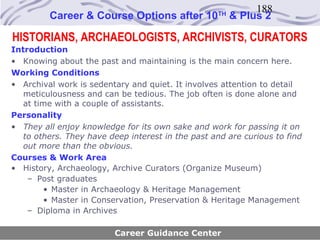 188
         Career & Course Options after 10          TH
                                                        & Plus 2

HISTORIANS, ARCHAEOLOGISTS, ARCHIVISTS, CURATORS
Introduction
• Knowing about the past and maintaining is the main concern here.
Working Conditions
• Archival work is sedentary and quiet. It involves attention to detail
   meticulousness and can be tedious. The job often is done alone and
   at time with a couple of assistants.
Personality
• They all enjoy knowledge for its own sake and work for passing it on
   to others. They have deep interest in the past and are curious to find
   out more than the obvious.
Courses & Work Area
• History, Archaeology, Archive Curators (Organize Museum)
    – Post graduates
        • Master in Archaeology & Heritage Management
        • Master in Conservation, Preservation & Heritage Management
    – Diploma in Archives

                         Career Guidance Center
 