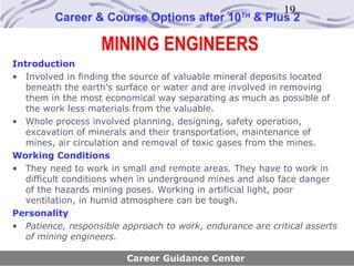 19
         Career & Course Options after 10         TH
                                                       & Plus 2

                   MINING ENGINEERS
Introduction
• Involved in finding the source of valuable mineral deposits located
   beneath the earth’s surface or water and are involved in removing
   them in the most economical way separating as much as possible of
   the work less materials from the valuable.
• Whole process involved planning, designing, safety operation,
   excavation of minerals and their transportation, maintenance of
   mines, air circulation and removal of toxic gases from the mines.
Working Conditions
• They need to work in small and remote areas. They have to work in
   difficult conditions when in underground mines and also face danger
   of the hazards mining poses. Working in artificial light, poor
   ventilation, in humid atmosphere can be tough.
Personality
• Patience, responsible approach to work, endurance are critical asserts
   of mining engineers.

                         Career Guidance Center
 