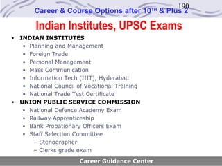 190
         Career & Course Options after 10        TH
                                                      & Plus 2

         Indian Institutes, UPSC Exams
•   INDIAN INSTITUTES
     • Planning and Management
     • Foreign Trade
     • Personal Management
     • Mass Communication
     • Information Tech (IIIT), Hyderabad
     • National Council of Vocational Training
     • National Trade Test Certificate
•   UNION PUBLIC SERVICE COMMISSION
     • National Defence Academy Exam
     • Railway Apprenticeship
     • Bank Probationary Officers Exam
     • Staff Selection Committee
         – Stenographer
         – Clerks grade exam
                        Career Guidance Center
 