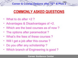 193
       Career & Course Options after 10   TH
                                               & Plus 2


        COMMONLY ASKED QUESTIONS
• What to do after +2 ?
• Advantages & Disadvantages of +2.
• Which are the best courses as of now ?
• The options after paramedical ?
• What’s the fees of these courses ?
• Will I get a job after this course ?
• Do you offer any scholarship ?
• Which branch of Engineering is good ?

                   Career Guidance Center
 