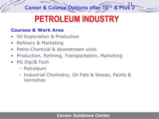 21
      Career & Course Options after 10    TH
                                               & Plus 2

          PETROLEUM INDUSTRY
Courses & Work Area
• Oil Exploration & Production
• Refinery & Marketing
• Petro-Chemical & downstream units
• Production, Refining, Transportation, Marketing
• PG Dip/B.Tech
   – Petroleum
   – Industrial Chemistry, Oil Fats & Waxes, Paints &
      Varnishes




                    Career Guidance Center
 