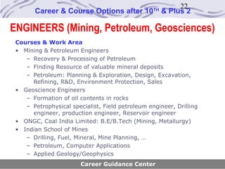 22
       Career & Course Options after 10           TH
                                                       & Plus 2

ENGINEERS (Mining, Petroleum, Geosciences)
 Courses & Work Area
 • Mining & Petroleum Engineers
    – Recovery & Processing of Petroleum
    – Finding Resource of valuable mineral deposits
    – Petroleum: Planning & Exploration, Design, Excavation,
      Refining, R&D, Environment Protection, Sales
 • Geoscience Engineers
    – Formation of oil contents in rocks
    – Petrophysical specialist, Field petroleum engineer, Drilling
      engineer, production engineer, Reservoir engineer
 • ONGC, Coal India Limited: B.E/B.Tech (Mining, Metallurgy)
 • Indian School of Mines
    – Drilling, Fuel, Mineral, Mine Planning, …
    – Petroleum, Computer Applications
    – Applied Geology/Geophysics
                        Career Guidance Center
 