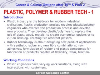 23
        Career & Course Options after 10       TH
                                                    & Plus 2

PLASTIC, POLYMER & RUBBER TECH - 1
Introduction
• Plastic industry is the bedrock for modern industrial
  civilisation. Plastic production process requires plastic/polymer
  engineers who oversee the production process and develop
  new products. They develop plastic/polymers to replace the
  use of glass, wood, metals, to create economical options or to
  cut on risks eg. Creating fire resistant plastics.
• Rubber technology is about designing new product applications
  with synthetic rubber e.g new fibre combinations, new
  adhesives, formulation of rubber and plastic compounds for
  fabrication of products capable of flexibility, wear, traction.

Working Conditions
• Plastic engineers have varying work locations, along with
  interactions with customers.
                       Career Guidance Center
 