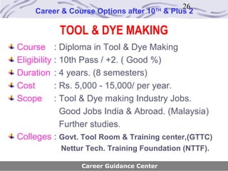 26
    Career & Course Options after 10   TH
                                            & Plus 2

           TOOL & DYE MAKING
Course : Diploma in Tool & Dye Making
Eligibility : 10th Pass / +2. ( Good %)
Duration : 4 years. (8 semesters)
Cost        : Rs. 5,000 - 15,000/ per year.
Scope : Tool & Dye making Industry Jobs.
              Good Jobs India & Abroad. (Malaysia)
              Further studies.
Colleges : Govt. Tool Room & Training center,(GTTC)
           Nettur Tech. Training Foundation (NTTF).

                Career Guidance Center
 