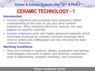 27
        Career & Course Options after 10     TH
                                                  & Plus 2

          CERAMIC TECHNOLOGY - 1
Introduction
• Ceramic engineers and scientists have acquired a better
  understanding of the uses of clay and other earthen
  substances. Many industries like brick, cement, tile, pipe
  depend on ceramic materials.
• Ceramic engineers work with highly advanced materials which
  have been produced by complex chemical processes while
  ceramic artists and craftspeople use clay and sand for basic
  ceramic materials.
Working Conditions
• They are involved in research, design, production and testing.
  Technologists may work in plants and factories, researchers
  work in laboratories, research institutes, and universities.



                      Career Guidance Center
 