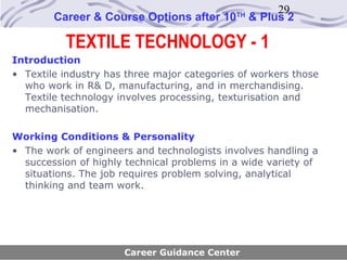 29
        Career & Course Options after 10     TH
                                                  & Plus 2

          TEXTILE TECHNOLOGY - 1
Introduction
• Textile industry has three major categories of workers those
  who work in R& D, manufacturing, and in merchandising.
  Textile technology involves processing, texturisation and
  mechanisation.

Working Conditions & Personality
• The work of engineers and technologists involves handling a
  succession of highly technical problems in a wide variety of
  situations. The job requires problem solving, analytical
  thinking and team work.




                      Career Guidance Center
 