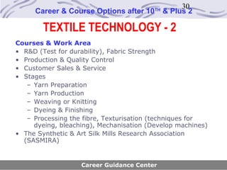 30
     Career & Course Options after 10    TH
                                              & Plus 2

        TEXTILE TECHNOLOGY - 2
Courses & Work Area
• R&D (Test for durability), Fabric Strength
• Production & Quality Control
• Customer Sales & Service
• Stages
   – Yarn Preparation
   – Yarn Production
   – Weaving or Knitting
   – Dyeing & Finishing
   – Processing the fibre, Texturisation (techniques for
     dyeing, bleaching), Mechanisation (Develop machines)
• The Synthetic & Art Silk Mills Research Association
  (SASMIRA)


                   Career Guidance Center
 