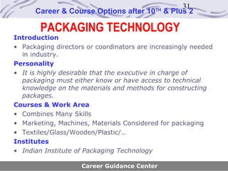 31
      Career & Course Options after 10     TH
                                                & Plus 2

        PACKAGING TECHNOLOGY
Introduction
• Packaging directors or coordinators are increasingly needed
  in industry.
Personality
• It is highly desirable that the executive in charge of
  packaging must either know or have access to technical
  knowledge on the materials and methods for constructing
  packages.
Courses & Work Area
• Combines Many Skills
• Marketing, Machines, Materials Considered for packaging
• Textiles/Glass/Wooden/Plastic/…
Institutes
• Indian Institute of Packaging Technology

                    Career Guidance Center
 