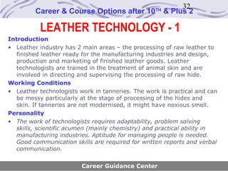 32
         Career & Course Options after 10         TH
                                                       & Plus 2

           LEATHER TECHNOLOGY - 1
Introduction
• Leather industry has 2 main areas – the processing of raw leather to
   finished leather ready for the manufacturing industries and design,
   production and marketing of finished leather goods. Leather
   technologists are trained in the treatment of animal skin and are
   involved in directing and supervising the processing of raw hide.
Working Conditions
• Leather technologists work in tanneries. The work is practical and can
   be messy particularly at the stage of processing of the hides and
   skin. If tanneries are not modernised, it might have noxious smell.
Personality
• The work of technologists requires adaptability, problem solving
   skills, scientific acumen (mainly chemistry) and practical ability in
   manufacturing industries. Aptitude for managing people is needed.
   Good communication skills are required for written reports and verbal
   communication.


                         Career Guidance Center
 