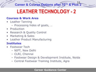 33
     Career & Course Options after 10   TH
                                             & Plus 2

       LEATHER TECHNOLOGY - 2
Courses & Work Area
• Leather Tanning
   – Processing hides of goats, …
• Production
• Research & Quality Control
• Marketing & Sales
• Leather Product Manufacturing
Institutes
• Footwear Tech
   – NIFT, New Delhi
   – CLRI, Chennai
   – Footwear Design & Development Institute, Noida
   – Central Footwear Training Institute, Agra


                   Career Guidance Center
 