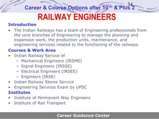 34
       Career & Course Options after 10        TH
                                                    & Plus 2
              RAILWAY ENGINEERS
Introduction
• The Indian Railways has a team of Engineering professionals from
   the core branches of Engineering to manage the planning and
   expansion work, the production units, maintenance, and
   engineering services related to the functioning of the railways
Courses & Work Area
• Indian Railway Service of
    – Mechanical Engineers (IRSME)
    – Signal Engineers (IRSSE)
    – Electrical Engineers (IRSEE)
    – Engineers (IRSE)
• Indian Railway Stores Service
• Engineering Services Exam by UPSC
Institutes
• Institute of Permanent Way Engineers
• Institute of Rail Transport


                       Career Guidance Center
 
