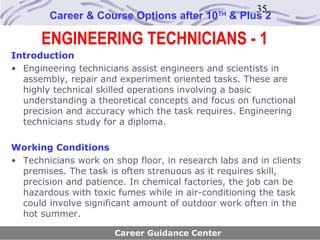 35
        Career & Course Options after 10      TH
                                                   & Plus 2

      ENGINEERING TECHNICIANS - 1
Introduction
• Engineering technicians assist engineers and scientists in
  assembly, repair and experiment oriented tasks. These are
  highly technical skilled operations involving a basic
  understanding a theoretical concepts and focus on functional
  precision and accuracy which the task requires. Engineering
  technicians study for a diploma.

Working Conditions
• Technicians work on shop floor, in research labs and in clients
  premises. The task is often strenuous as it requires skill,
  precision and patience. In chemical factories, the job can be
  hazardous with toxic fumes while in air-conditioning the task
  could involve significant amount of outdoor work often in the
  hot summer.

                       Career Guidance Center
 