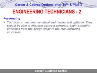 36
        Career & Course Options after 10     TH
                                                  & Plus 2

      ENGINEERING TECHNICIANS - 2
Personality
• Technicians need mathematical and mechanical aptitude. They
  should be able to interpret abstract concepts, apply scientific
  principles from the design stage to the manufacturing
  processes.




                      Career Guidance Center
 