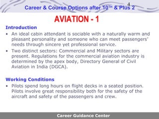 4
        Career & Course Options after 10       TH
                                                    & Plus 2

                      AVIATION - 1
Introduction
• An ideal cabin attendant is sociable with a naturally warm and
  pleasant personality and someone who can meet passengers’
  needs through sincere yet professional service.
• Two distinct sectors: Commercial and Military sectors are
  present. Regulations for the commercial aviation industry is
  determined by the apex body, Directory General of Civil
  Aviation in India (DGCA).

Working Conditions
• Pilots spend long hours on flight decks in a seated position.
  Pilots involve great responsibility both for the safety of the
  aircraft and safety of the passengers and crew.



                       Career Guidance Center
 