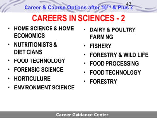 42
       Career & Course Options after 10   TH
                                               & Plus 2

         CAREERS IN SCIENCES - 2
• HOME SCIENCE & HOME         • DAIRY & POULTRY
    ECONOMICS                     FARMING
•   NUTRITIONISTS &           •   FISHERY
    DIETICIANS                •   FORESTRY & WILD LIFE
•   FOOD TECHNOLOGY           •   FOOD PROCESSING
•   FORENSIC SCIENCE          •   FOOD TECHNOLOGY
•   HORTICULURE               •   FORESTRY
•   ENVIRONMENT SCIENCE



                   Career Guidance Center
 