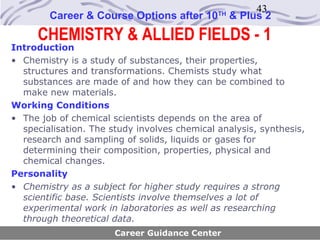 43
        Career & Course Options after 10      TH
                                                   & Plus 2
     CHEMISTRY & ALLIED FIELDS - 1
Introduction
• Chemistry is a study of substances, their properties,
  structures and transformations. Chemists study what
  substances are made of and how they can be combined to
  make new materials.
Working Conditions
• The job of chemical scientists depends on the area of
  specialisation. The study involves chemical analysis, synthesis,
  research and sampling of solids, liquids or gases for
  determining their composition, properties, physical and
  chemical changes.
Personality
• Chemistry as a subject for higher study requires a strong
  scientific base. Scientists involve themselves a lot of
  experimental work in laboratories as well as researching
  through theoretical data.
                       Career Guidance Center
 