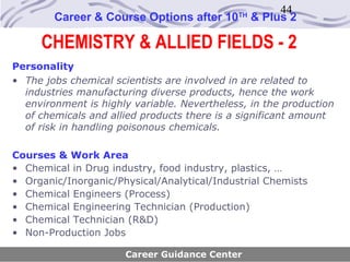 44
        Career & Course Options after 10     TH
                                                  & Plus 2

     CHEMISTRY & ALLIED FIELDS - 2
Personality
• The jobs chemical scientists are involved in are related to
  industries manufacturing diverse products, hence the work
  environment is highly variable. Nevertheless, in the production
  of chemicals and allied products there is a significant amount
  of risk in handling poisonous chemicals.

Courses & Work Area
• Chemical in Drug industry, food industry, plastics, …
• Organic/Inorganic/Physical/Analytical/Industrial Chemists
• Chemical Engineers (Process)
• Chemical Engineering Technician (Production)
• Chemical Technician (R&D)
• Non-Production Jobs

                      Career Guidance Center
 