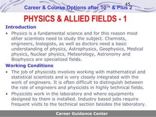 45
        Career & Course Options after 10       TH
                                                    & Plus 2

        PHYSICS & ALLIED FIELDS - 1
Introduction
• Physics is a fundamental science and for this reason most
  other scientists need to study the subject. Chemists,
  engineers, biologists, as well as doctors need a basic
  understanding of physics, Astrophysics, Geophysics, Medical
  physics, Nuclear physics, Meteorology, Astronomy and
  Biophysics are specialized fields.
Working Conditions
• The job of physicists involves working with mathematical and
  statistical scientists and is very closely integrated with the
  work of engineers. It is often difficult to distinguish between
  the role of engineers and physicists in highly technical fields.
• Physicists work in the laboratory and where equipments
  designed by them is installed. Industry based jobs require
  frequent visits to the technical section besides the laboratory.

                       Career Guidance Center
 
