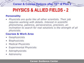 46
      Career & Course Options after 10        TH
                                                   & Plus 2

      PHYSICS & ALLIED FIELDS - 2
Personality
• Physicists are quite like all other scientists. Their job
  requires working with details. Interest in scientific
  phenomena, patience, perseverance, precision, an
  inclination to search for real solutions is the strength of all
  physicists.
Courses & Work Area
• Geophysicists
• Biophysicists
• Medical Physicists
• Experimental Physicists
• Astrophysicists
• Astronomy

                      Career Guidance Center
 