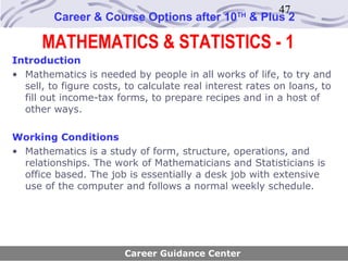 47
         Career & Course Options after 10        TH
                                                      & Plus 2

      MATHEMATICS & STATISTICS - 1
Introduction
• Mathematics is needed by people in all works of life, to try and
  sell, to figure costs, to calculate real interest rates on loans, to
  fill out income-tax forms, to prepare recipes and in a host of
  other ways.

Working Conditions
• Mathematics is a study of form, structure, operations, and
  relationships. The work of Mathematicians and Statisticians is
  office based. The job is essentially a desk job with extensive
  use of the computer and follows a normal weekly schedule.




                        Career Guidance Center
 