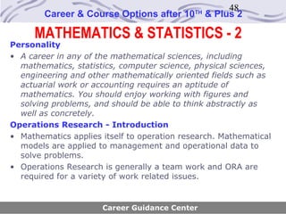 48
        Career & Course Options after 10     TH
                                                  & Plus 2

      MATHEMATICS & STATISTICS - 2
Personality
• A career in any of the mathematical sciences, including
  mathematics, statistics, computer science, physical sciences,
  engineering and other mathematically oriented fields such as
  actuarial work or accounting requires an aptitude of
  mathematics. You should enjoy working with figures and
  solving problems, and should be able to think abstractly as
  well as concretely.
Operations Research - Introduction
• Mathematics applies itself to operation research. Mathematical
  models are applied to management and operational data to
  solve problems.
• Operations Research is generally a team work and ORA are
  required for a variety of work related issues.


                      Career Guidance Center
 