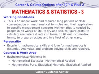 49
        Career & Course Options after 10        TH
                                                     & Plus 2

      MATHEMATICS & STATISTICS - 3
Working Conditions
• This is an indoor work and required long periods of close
  concentration on mathematical formulae and their application
  to specific management concerns Mathematics is needed by
  people in all works of life, to try and sell, to figure costs, to
  calculate real interest rates on loans, to fill out income-tax
  forms, to prepare recipes and in a host of other ways.
Personality
• Excellent mathematical skills and love for mathematics is
  essential. Analytical and problem solving skills are required.
Courses & Work Area
• Bachelor/Master/Diploma in
   – Mathematical Statistics, Mathematical Applied
   – Mathematics Pure, Statistical Methods, Statistical Applied

                        Career Guidance Center
 