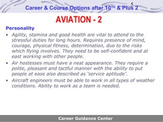 5
        Career & Course Options after 10     TH
                                                  & Plus 2

                     AVIATION - 2
Personality
• Agility, stamina and good health are vital to attend to the
  stressful duties for long hours. Requires presence of mind,
  courage, physical fitness, determination, due to the risks
  which flying involves. They need to be self-confident and at
  east working with other people.
• Air hostesses must have a neat appearance. They require a
  polite, pleasant and tactful manner with the ability to put
  people at ease also described as ‘service aptitude’.
• Aircraft engineers must be able to work in all types of weather
  conditions. Ability to work as a team is needed.




                       Career Guidance Center
 