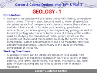51
         Career & Course Options after 10           TH
                                                         & Plus 2


Introduction
                        GEOLOGY - 1
• Geology is the Science which studies the earth’s history, composition
   and structure. The term geosciences is used to cover all geological
   disciplines as each of the geological scientists involve themselves in
   multidisciplinary work. It includes geochemistry, geophysics,
   sedimentation, economic geology, and engineering geology as well as
   historical geology which relates to the study of history of the earth’s
   crust by studying the formation of rocks, geophysicists use the
   principles of physics and mathematics to study the earth’s internal
   composition, surface and atmosphere and also magnetic, electrical
   and gravitational forces. Geochemistry is the study of chemical
   composition of the Earth.
Working Conditions
• A geologist’s work can be laboratory based or field based. Most
   geologists work or supervise exploration work at a variety of sites-
   deserts, land forms, ocean floors, riverbeds, mountains, etc. Field
   jobs involve travelling and working outdoors often in difficult
   situations.
                          Career Guidance Center
 