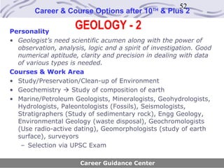 52
        Career & Course Options after 10      TH
                                                   & Plus 2

Personality
                     GEOLOGY - 2
• Geologist’s need scientific acumen along with the power of
  observation, analysis, logic and a spirit of investigation. Good
  numerical aptitude, clarity and precision in dealing with data
  of various types is needed.
Courses & Work Area
• Study/Preservation/Clean-up of Environment
• Geochemistry  Study of composition of earth
• Marine/Petroleum Geologists, Mineralogists, Geohydrologists,
  Hydrologists, Paleontologists (Fossils), Seismologists,
  Stratigraphers (Study of sedimentary rock), Engg Geology,
  Environmental Geology (waste disposal), Geochromologists
  (Use radio-active dating), Geomorphologists (study of earth
  surface), surveyors
   – Selection via UPSC Exam

                       Career Guidance Center
 
