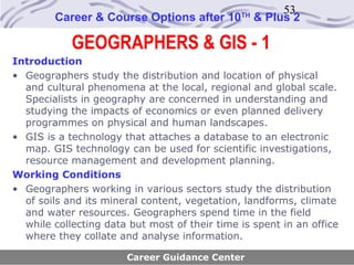 53
        Career & Course Options after 10       TH
                                                    & Plus 2

            GEOGRAPHERS & GIS - 1
Introduction
• Geographers study the distribution and location of physical
  and cultural phenomena at the local, regional and global scale.
  Specialists in geography are concerned in understanding and
  studying the impacts of economics or even planned delivery
  programmes on physical and human landscapes.
• GIS is a technology that attaches a database to an electronic
  map. GIS technology can be used for scientific investigations,
  resource management and development planning.
Working Conditions
• Geographers working in various sectors study the distribution
  of soils and its mineral content, vegetation, landforms, climate
  and water resources. Geographers spend time in the field
  while collecting data but most of their time is spent in an office
  where they collate and analyse information.

                       Career Guidance Center
 