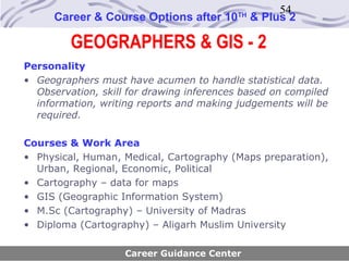 54
      Career & Course Options after 10    TH
                                               & Plus 2

         GEOGRAPHERS & GIS - 2
Personality
• Geographers must have acumen to handle statistical data.
  Observation, skill for drawing inferences based on compiled
  information, writing reports and making judgements will be
  required.

Courses & Work Area
• Physical, Human, Medical, Cartography (Maps preparation),
  Urban, Regional, Economic, Political
• Cartography – data for maps
• GIS (Geographic Information System)
• M.Sc (Cartography) – University of Madras
• Diploma (Cartography) – Aligarh Muslim University

                    Career Guidance Center
 