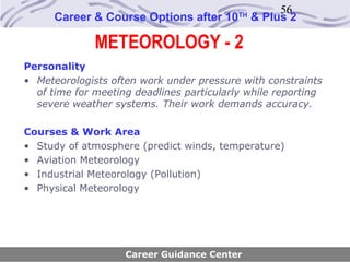 56
      Career & Course Options after 10     TH
                                                & Plus 2

              METEOROLOGY - 2
Personality
• Meteorologists often work under pressure with constraints
  of time for meeting deadlines particularly while reporting
  severe weather systems. Their work demands accuracy.

Courses & Work Area
• Study of atmosphere (predict winds, temperature)
• Aviation Meteorology
• Industrial Meteorology (Pollution)
• Physical Meteorology




                    Career Guidance Center
 
