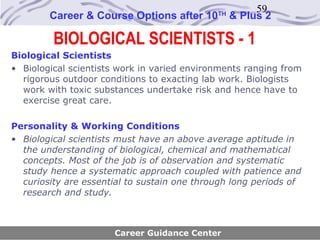 59
        Career & Course Options after 10     TH
                                                  & Plus 2

         BIOLOGICAL SCIENTISTS - 1
Biological Scientists
• Biological scientists work in varied environments ranging from
  rigorous outdoor conditions to exacting lab work. Biologists
  work with toxic substances undertake risk and hence have to
  exercise great care.

Personality & Working Conditions
• Biological scientists must have an above average aptitude in
  the understanding of biological, chemical and mathematical
  concepts. Most of the job is of observation and systematic
  study hence a systematic approach coupled with patience and
  curiosity are essential to sustain one through long periods of
  research and study.



                      Career Guidance Center
 