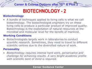 60
        Career & Course Options after 10       TH
                                                    & Plus 2

               BIOTECHNOLOGY - 2
Biotechnology
• A bundle of techniques applied to living cells is what we call
  biotechnology. The biotechnologist engineers try on these
  living cells to produce a particular product of improved quality.
  Biotechnology is the exploitation of natural resources at the
  microbial and molecular level for the benefit of mankind.
Working Conditions
• Biotechnologists largely work in laboratories to conduct
  scientific research. Sometimes, they need to travel to different
  scientific centres due to the diversified nature of work.
Personality
• Biotechnology requires intense hard work, perservance and
  challenge for achieving results. A very bright academic profile
  with scientific bent of mind is required.


                       Career Guidance Center
 