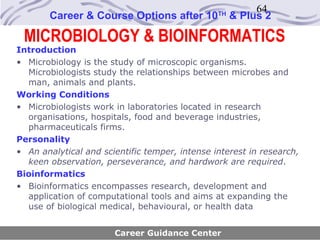 64
       Career & Course Options after 10         TH
                                                     & Plus 2

 MICROBIOLOGY & BIOINFORMATICS
Introduction
• Microbiology is the study of microscopic organisms.
  Microbiologists study the relationships between microbes and
  man, animals and plants.
Working Conditions
• Microbiologists work in laboratories located in research
  organisations, hospitals, food and beverage industries,
  pharmaceuticals firms.
Personality
• An analytical and scientific temper, intense interest in research,
  keen observation, perseverance, and hardwork are required.
Bioinformatics
• Bioinformatics encompasses research, development and
  application of computational tools and aims at expanding the
  use of biological medical, behavioural, or health data


                       Career Guidance Center
 