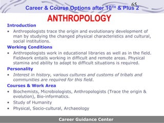 65
         Career & Course Options after 10           TH
                                                         & Plus 2

                    ANTHROPOLOGY
Introduction
• Anthropologists trace the origin and evolutionary development of
   man by studying the changed physical characteristics and cultural,
   social institutions.
Working Conditions
• Anthropologists work in educational libraries as well as in the field.
   Fieldwork entails working in difficult and remote areas. Physical
   stamina and ability to adapt to difficult situations is required.
Personality
• Interest in history, various cultures and customs of tribals and
   communities are required for this field.
Courses & Work Area
• Biochemists, Microbiologists, Anthropologists (Trace the origin &
   evolution), Bio-informatics.
• Study of Humanity
• Physical, Socio-cultural, Archaeology

                         Career Guidance Center
 