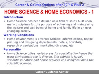66
        Career & Course Options after 10      TH
                                                   & Plus 2

HOME SCIENCE & HOME ECONOMICS - 1
Introduction
• Home Science has been defined as a field of study built upon
  many disciplines for the purpose of achieving and maintaining
  the welfare and well being of home and family life in an ever
  changing society.
Working Conditions
• Home environment is diverse: Schools, aircraft cabins, textile
  printing and designing departments, hotels, hospitals,
  research organisations, marketing divisions, etc.
Personality
• Home Science offers varied areas for specialisation hence the
  work environment too is diverse. The subject is largely
  scientific in nature and hence requires and analytical mind the
  scientific acumen.


                       Career Guidance Center
 