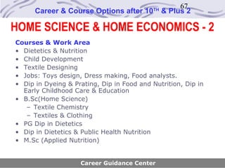 67
      Career & Course Options after 10      TH
                                                 & Plus 2

HOME SCIENCE & HOME ECONOMICS - 2
Courses & Work Area
• Dietetics & Nutrition
• Child Development
• Textile Designing
• Jobs: Toys design, Dress making, Food analysts.
• Dip in Dyeing & Prating, Dip in Food and Nutrition, Dip in
  Early Childhood Care & Education
• B.Sc(Home Science)
   – Textile Chemistry
   – Textiles & Clothing
• PG Dip in Dietetics
• Dip in Dietetics & Public Health Nutrition
• M.Sc (Applied Nutrition)


                    Career Guidance Center
 
