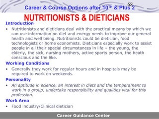 68
         Career & Course Options after 10         TH
                                                       & Plus 2

        NUTRITIONISTS & DIETICIANS
Introduction
• Nutritionists and dieticians deal with the practical means by which we
  can use information on diet and energy needs to improve our general
  health and well being. Nutritionists could be dietician, food
  technologists or home economists. Dieticians especially work to assist
  people in all their special circumstances in life – the young, the
  elderly, the sick, nursing mothers, active sports person, the heath
  conscious and the like.
Working Conditions
• Generally they work for regular hours and in hospitals may be
  required to work on weekends.
Personality
• An aptitude in science, an interest in diets and the temperament to
  work in a group, undertake responsibility and qualities vital for this
  profession.
Work Area
• Food industry/Clinical dietician

                         Career Guidance Center
 