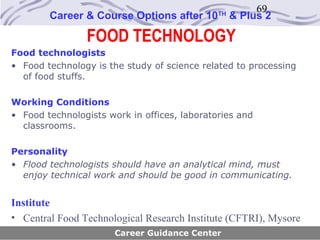 69
        Career & Course Options after 10      TH
                                                   & Plus 2

                FOOD TECHNOLOGY
Food technologists
• Food technology is the study of science related to processing
  of food stuffs.

Working Conditions
• Food technologists work in offices, laboratories and
  classrooms.

Personality
• Flood technologists should have an analytical mind, must
  enjoy technical work and should be good in communicating.


Institute
• Central Food Technological Research Institute (CFTRI), Mysore
                       Career Guidance Center
 