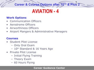 7
     Career & Course Options after 10   TH
                                              & Plus 2

                  AVIATION - 4
Work Options
• Communication Officers
• Aerodrome Officers
• Airworthiness Officers
• Airport Mangers & Administrative Managers

Courses
• Student Pilot License
   – Only Oral Exam
   – 10th Standard & 16 Years Age
• Private Pilot License
   – Initial Flying Training
   – Theory Exam
   – 60 Hours Flying

                   Career Guidance Center
 