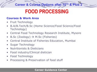 70
     Career & Course Options after 10    TH
                                              & Plus 2

            FOOD PROCESSING
Courses & Work Area
• Fruit Technology
• B.A/B.Tech/B.Sc (Home Science/Food Science/Food
  Technology)
• Central Food Technology Research Institute, Mysore
• B.Sc (Zoology)  M.Sc (Fisheries)
• Central Institute of Fisheries Education, Mumbai
• Sugar Technology
• Nutritionists & Dieticians
• Food industry/Clinical dietician
• Food Technology
• Processing & Preservation of food stuff


                   Career Guidance Center
 