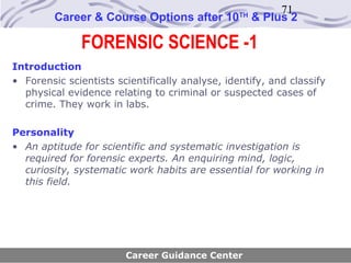 71
         Career & Course Options after 10        TH
                                                      & Plus 2

               FORENSIC SCIENCE -1
Introduction
• Forensic scientists scientifically analyse, identify, and classify
  physical evidence relating to criminal or suspected cases of
  crime. They work in labs.

Personality
• An aptitude for scientific and systematic investigation is
  required for forensic experts. An enquiring mind, logic,
  curiosity, systematic work habits are essential for working in
  this field.




                        Career Guidance Center
 