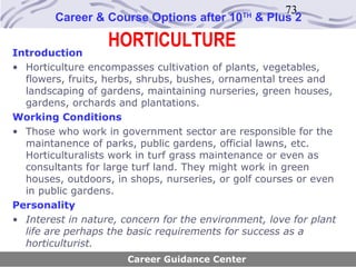 73
        Career & Course Options after 10      TH
                                                   & Plus 2

Introduction
                   HORTICULTURE
• Horticulture encompasses cultivation of plants, vegetables,
  flowers, fruits, herbs, shrubs, bushes, ornamental trees and
  landscaping of gardens, maintaining nurseries, green houses,
  gardens, orchards and plantations.
Working Conditions
• Those who work in government sector are responsible for the
  maintanence of parks, public gardens, official lawns, etc.
  Horticulturalists work in turf grass maintenance or even as
  consultants for large turf land. They might work in green
  houses, outdoors, in shops, nurseries, or golf courses or even
  in public gardens.
Personality
• Interest in nature, concern for the environment, love for plant
  life are perhaps the basic requirements for success as a
  horticulturist.
                       Career Guidance Center
 