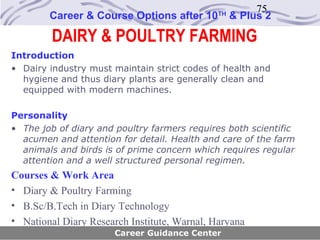 75
        Career & Course Options after 10      TH
                                                   & Plus 2

         DAIRY & POULTRY FARMING
Introduction
• Dairy industry must maintain strict codes of health and
  hygiene and thus diary plants are generally clean and
  equipped with modern machines.

Personality
• The job of diary and poultry farmers requires both scientific
  acumen and attention for detail. Health and care of the farm
  animals and birds is of prime concern which requires regular
  attention and a well structured personal regimen.
Courses & Work Area
• Diary & Poultry Farming
• B.Sc/B.Tech in Diary Technology
• National Diary Research Institute, Warnal, Haryana
                       Career Guidance Center
 