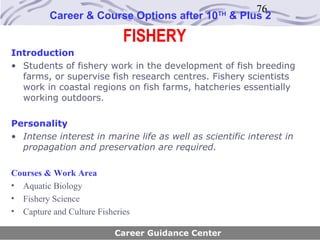 76
          Career & Course Options after 10       TH
                                                      & Plus 2

                             FISHERY
Introduction
• Students of fishery work in the development of fish breeding
  farms, or supervise fish research centres. Fishery scientists
  work in coastal regions on fish farms, hatcheries essentially
  working outdoors.

Personality
• Intense interest in marine life as well as scientific interest in
  propagation and preservation are required.

Courses & Work Area
• Aquatic Biology
• Fishery Science
• Capture and Culture Fisheries

                           Career Guidance Center
 
