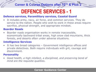 79
         Career & Course Options after 10          TH
                                                        & Plus 2

              DEFENCE SERVICES - 1
Defence services, Paramilitary services, Coastal Guard
• It includes army, navy, air force, and common services. They do
   service to the nation. People who wish to work in these areas require
   sacrifice, physical strength, and appropriate mindset.
Boarder Roads
• Boarder roads organisation works in remote inaccessible,
   economically backward tribal areas, high snow clad mountains, thick
   forests, and deserts often under adverse situations.
Intelligence Services
• It has two broad categories – Government intelligence offices and
   private detectives. Both require individuals with grit, courage and
   discernment.
Personality
• Good health, a high intellect, a disciplined, and preserving bend of
   mind are the requisite qualities.


                         Career Guidance Center
 